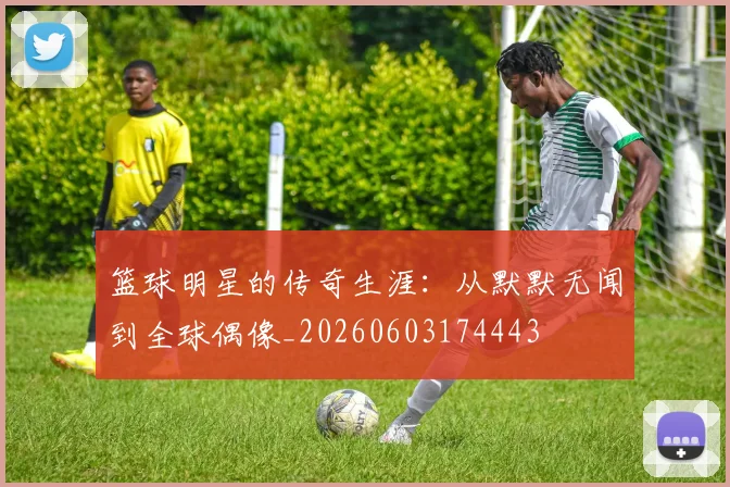 篮球明星的传奇生涯：从默默无闻到全球偶像_20260603174443