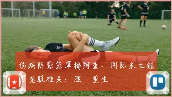 伤病阴影笼罩梅阿查,国际米兰能否克服难关,涅槃重生