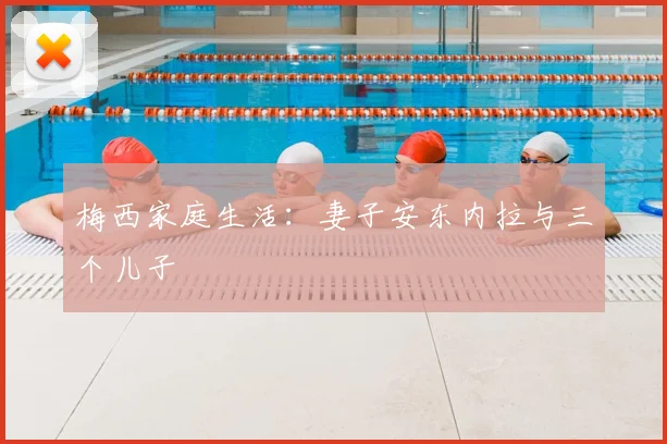 梅西家庭生活：妻子安东内拉与三个儿子