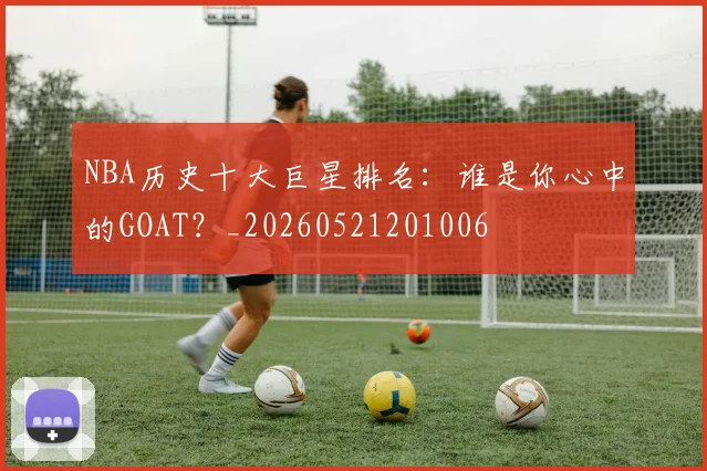 NBA历史十大巨星排名：谁是你心中的GOAT？_20260521201006