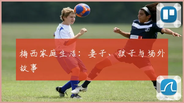 梅西家庭生活:妻子、孩子与场外故事
