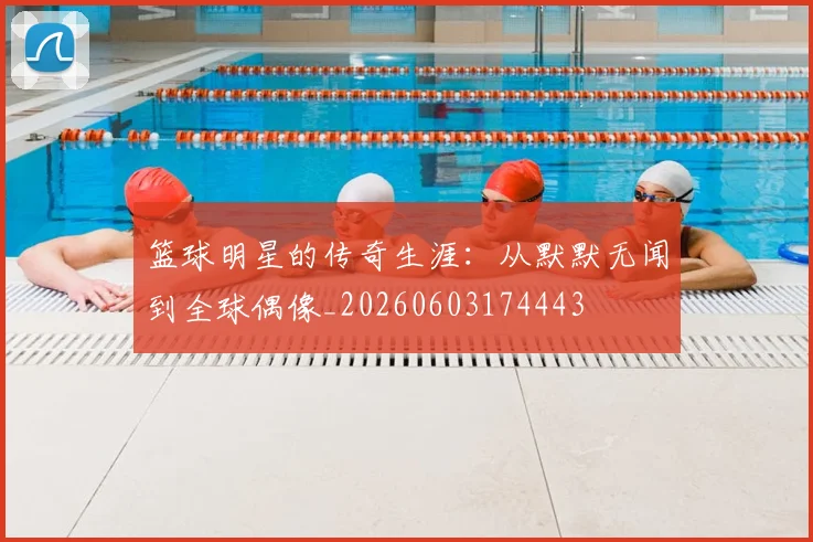 篮球明星的传奇生涯：从默默无闻到全球偶像_20260603174443