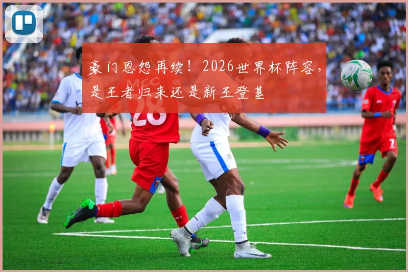 豪门恩怨再续！2026世界杯阵容，是王者归来还是新王登基