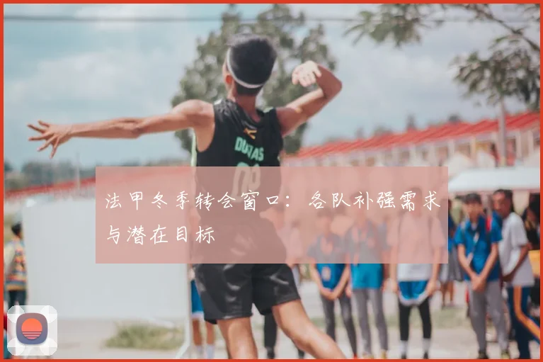 法甲冬季转会窗口:各队补强需求与潜在目标
