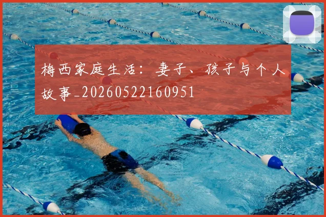 梅西家庭生活：妻子、孩子与个人故事_20260522160951
