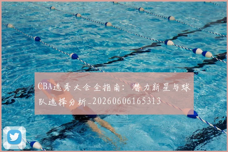 CBA选秀大会全指南：潜力新星与球队选择分析_20260606165313