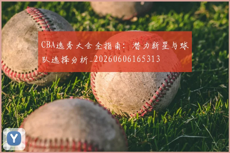 CBA选秀大会全指南：潜力新星与球队选择分析_20260606165313